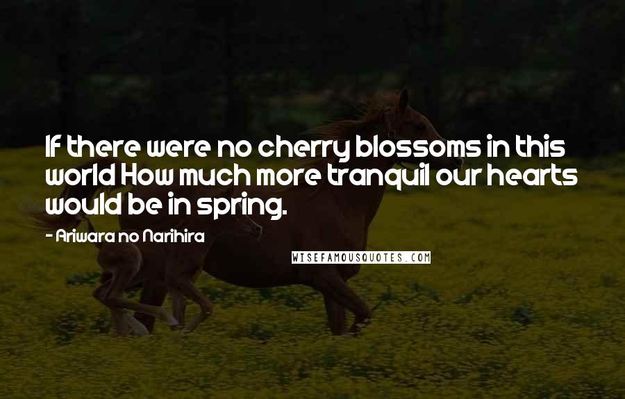 Ariwara No Narihira Quotes: If there were no cherry blossoms in this world How much more tranquil our hearts would be in spring.