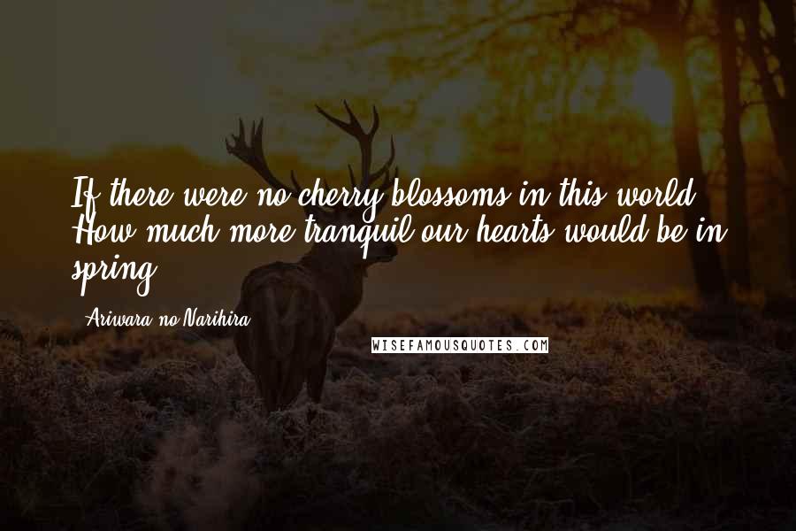 Ariwara No Narihira Quotes: If there were no cherry blossoms in this world How much more tranquil our hearts would be in spring.