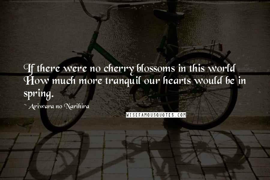 Ariwara No Narihira Quotes: If there were no cherry blossoms in this world How much more tranquil our hearts would be in spring.