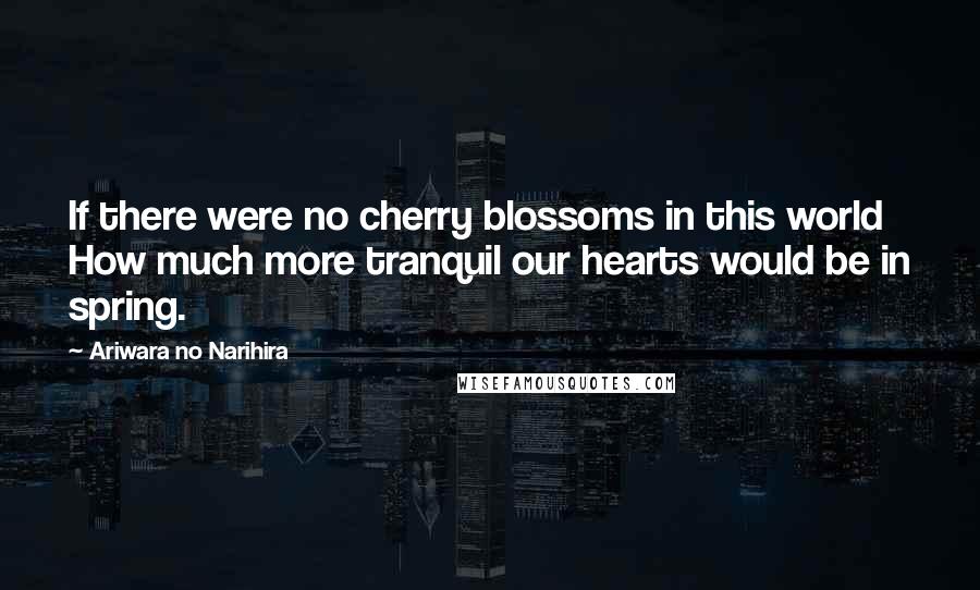 Ariwara No Narihira Quotes: If there were no cherry blossoms in this world How much more tranquil our hearts would be in spring.