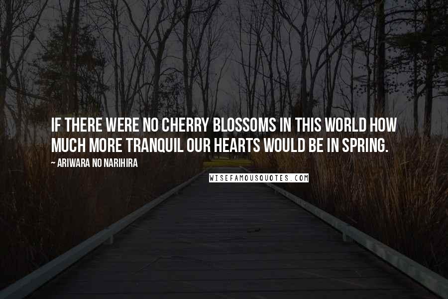 Ariwara No Narihira Quotes: If there were no cherry blossoms in this world How much more tranquil our hearts would be in spring.