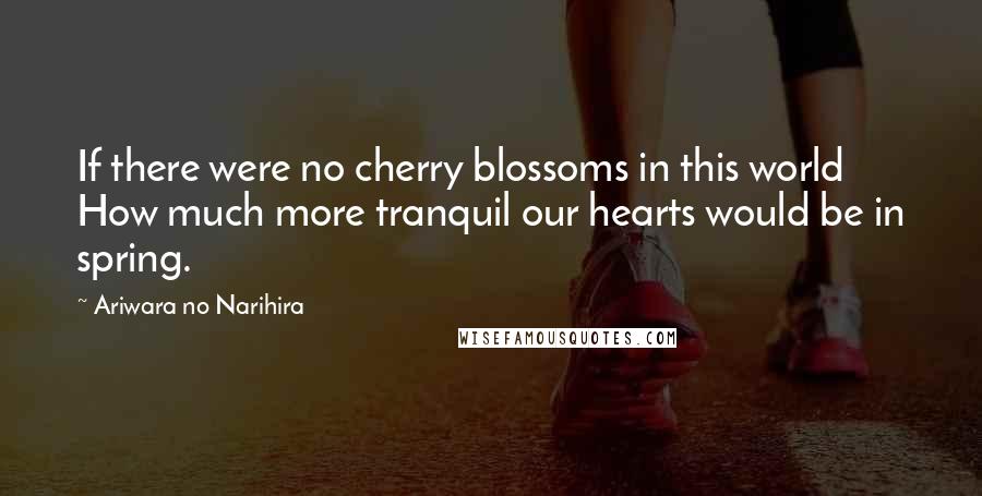 Ariwara No Narihira Quotes: If there were no cherry blossoms in this world How much more tranquil our hearts would be in spring.