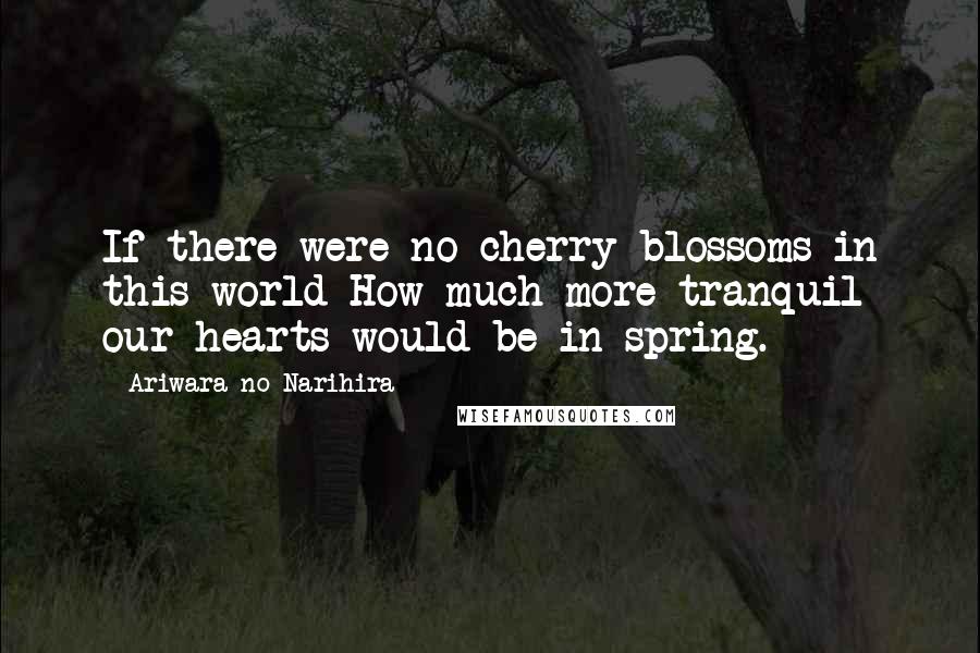 Ariwara No Narihira Quotes: If there were no cherry blossoms in this world How much more tranquil our hearts would be in spring.