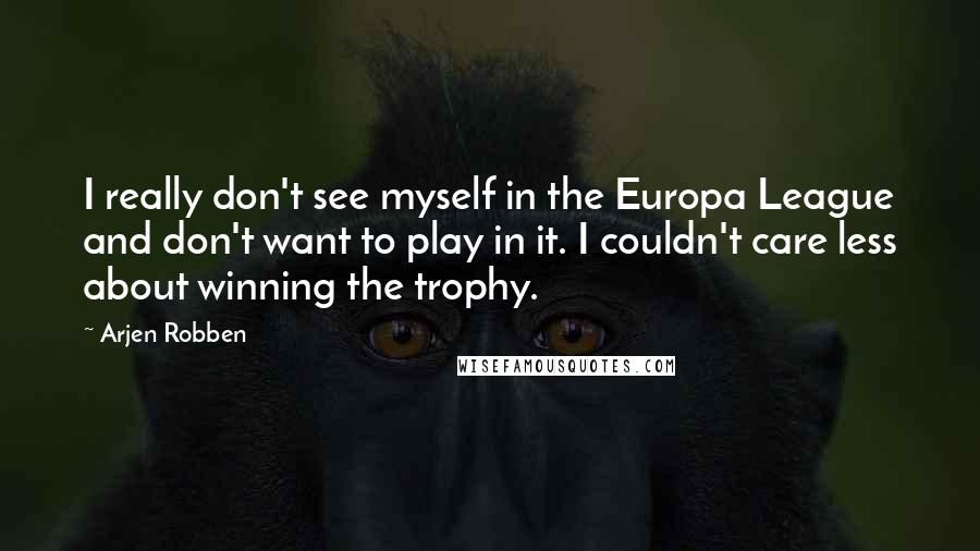 Arjen Robben Quotes: I really don't see myself in the Europa League and don't want to play in it. I couldn't care less about winning the trophy.