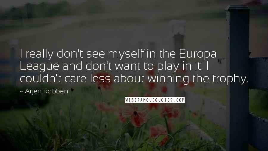 Arjen Robben Quotes: I really don't see myself in the Europa League and don't want to play in it. I couldn't care less about winning the trophy.