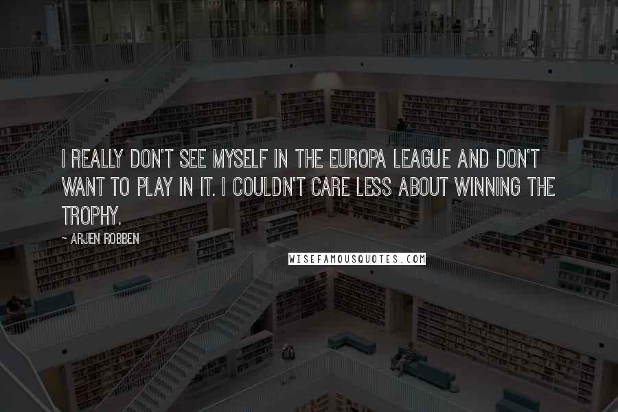 Arjen Robben Quotes: I really don't see myself in the Europa League and don't want to play in it. I couldn't care less about winning the trophy.