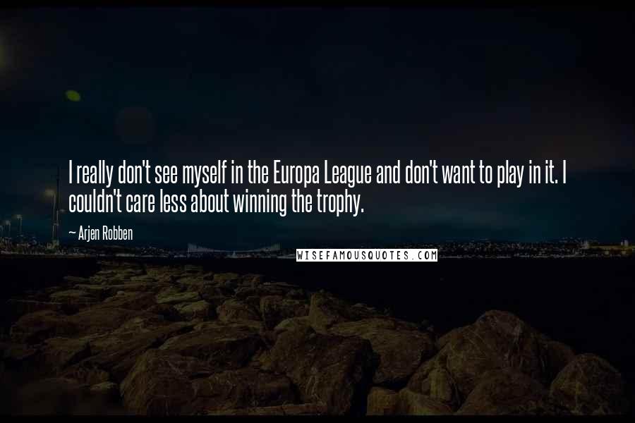 Arjen Robben Quotes: I really don't see myself in the Europa League and don't want to play in it. I couldn't care less about winning the trophy.