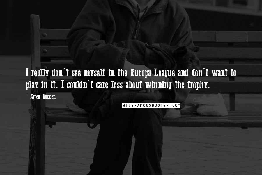 Arjen Robben Quotes: I really don't see myself in the Europa League and don't want to play in it. I couldn't care less about winning the trophy.