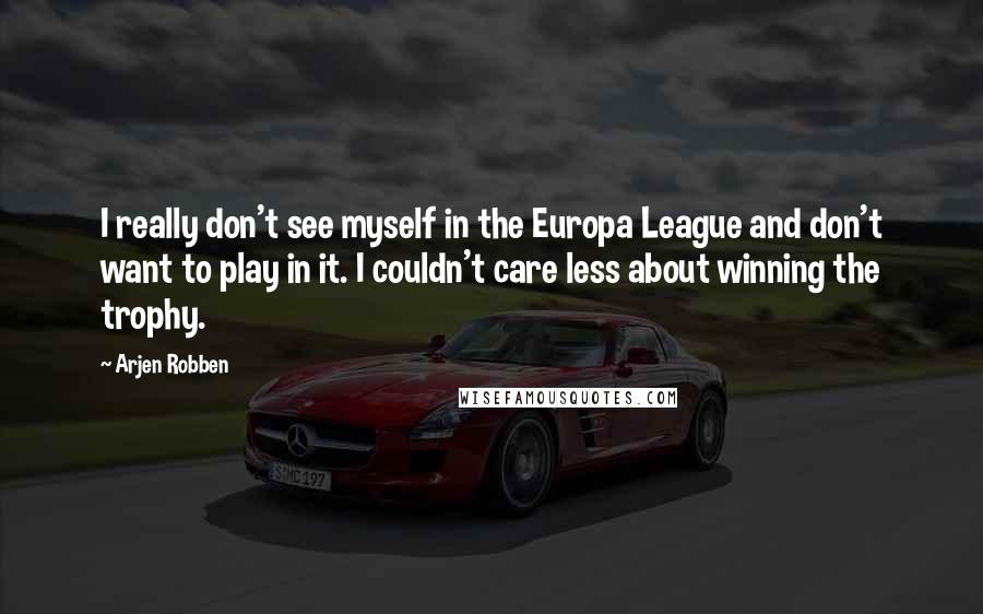 Arjen Robben Quotes: I really don't see myself in the Europa League and don't want to play in it. I couldn't care less about winning the trophy.