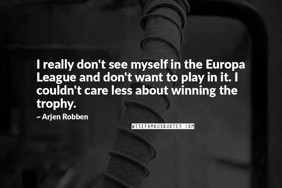 Arjen Robben Quotes: I really don't see myself in the Europa League and don't want to play in it. I couldn't care less about winning the trophy.