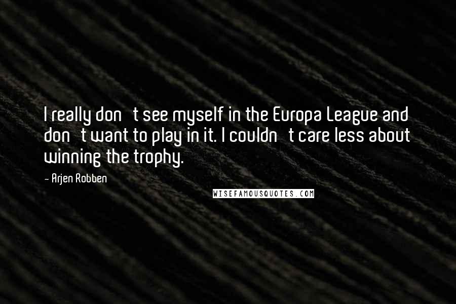 Arjen Robben Quotes: I really don't see myself in the Europa League and don't want to play in it. I couldn't care less about winning the trophy.