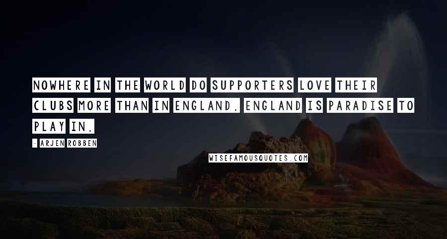 Arjen Robben Quotes: Nowhere in the world do supporters love their clubs more than in England. England is paradise to play in.