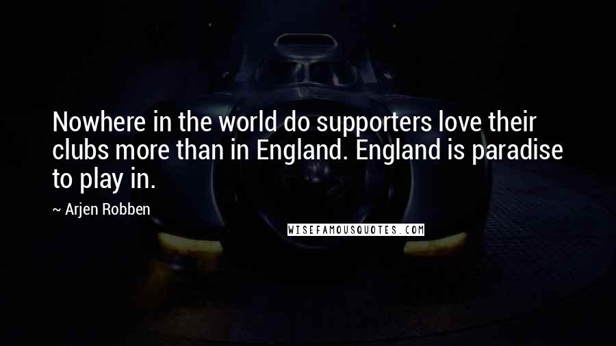 Arjen Robben Quotes: Nowhere in the world do supporters love their clubs more than in England. England is paradise to play in.