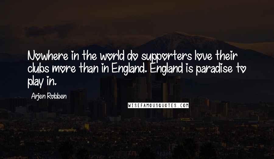 Arjen Robben Quotes: Nowhere in the world do supporters love their clubs more than in England. England is paradise to play in.