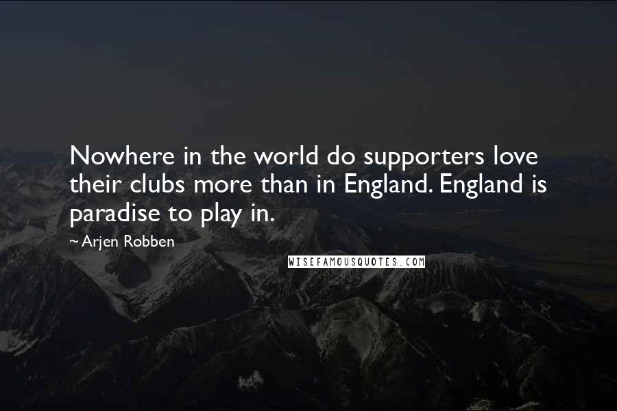 Arjen Robben Quotes: Nowhere in the world do supporters love their clubs more than in England. England is paradise to play in.