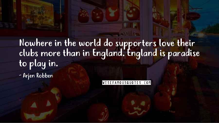 Arjen Robben Quotes: Nowhere in the world do supporters love their clubs more than in England. England is paradise to play in.
