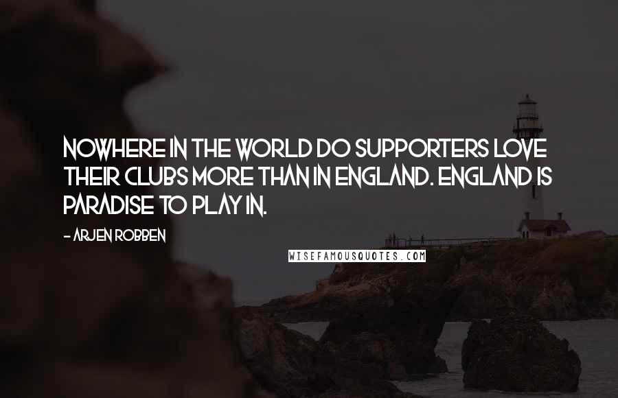 Arjen Robben Quotes: Nowhere in the world do supporters love their clubs more than in England. England is paradise to play in.