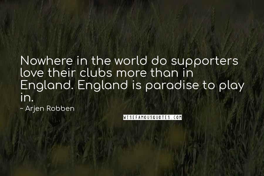 Arjen Robben Quotes: Nowhere in the world do supporters love their clubs more than in England. England is paradise to play in.