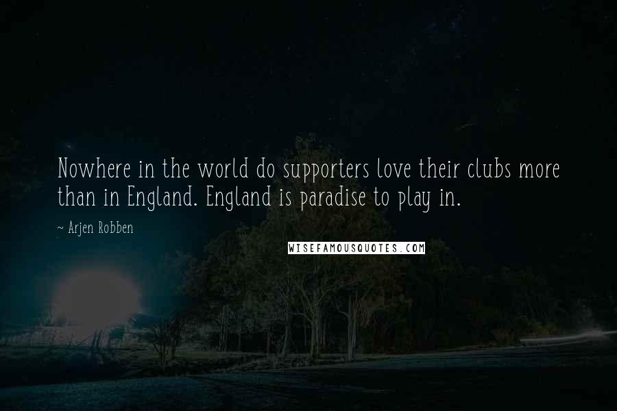 Arjen Robben Quotes: Nowhere in the world do supporters love their clubs more than in England. England is paradise to play in.