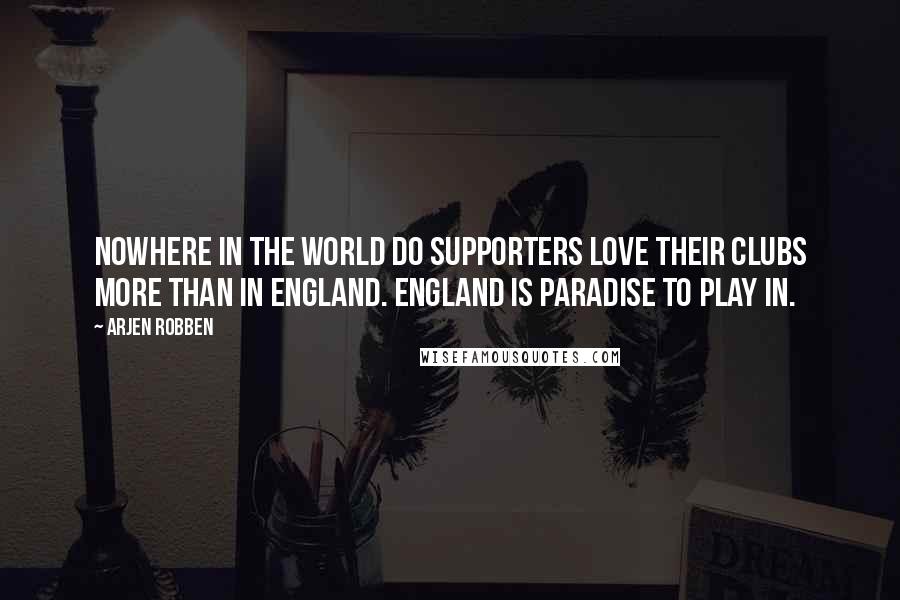 Arjen Robben Quotes: Nowhere in the world do supporters love their clubs more than in England. England is paradise to play in.