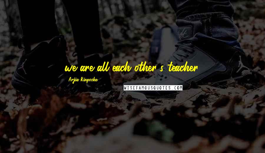 Arjia Rinpoche Quotes: we are all each other's teacher.