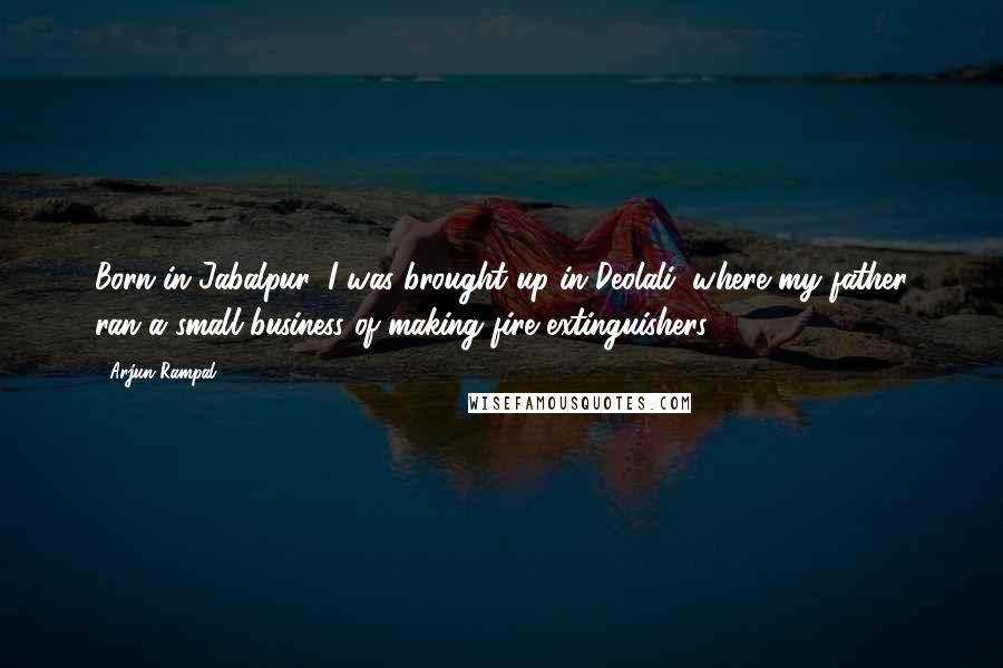 Arjun Rampal Quotes: Born in Jabalpur, I was brought up in Deolali, where my father ran a small business of making fire extinguishers.