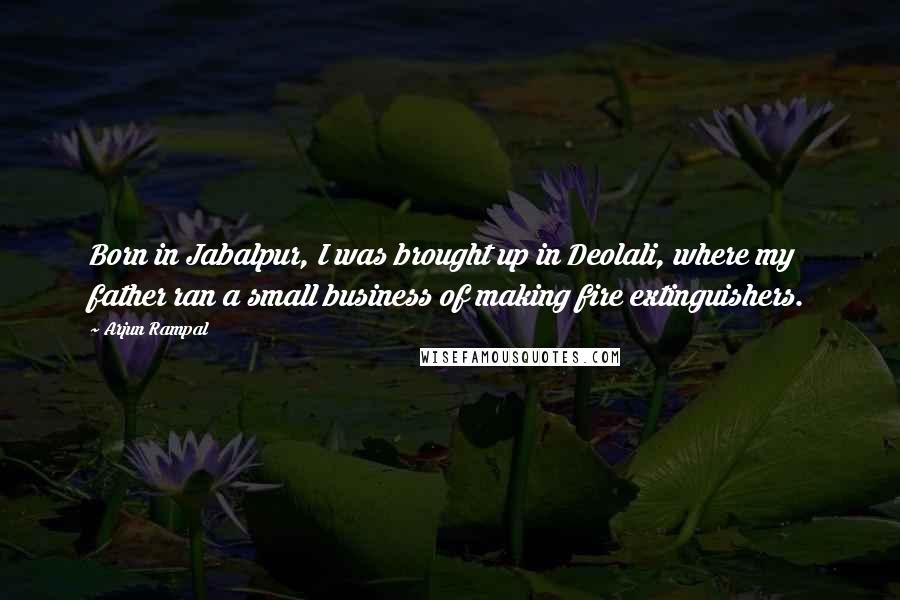 Arjun Rampal Quotes: Born in Jabalpur, I was brought up in Deolali, where my father ran a small business of making fire extinguishers.