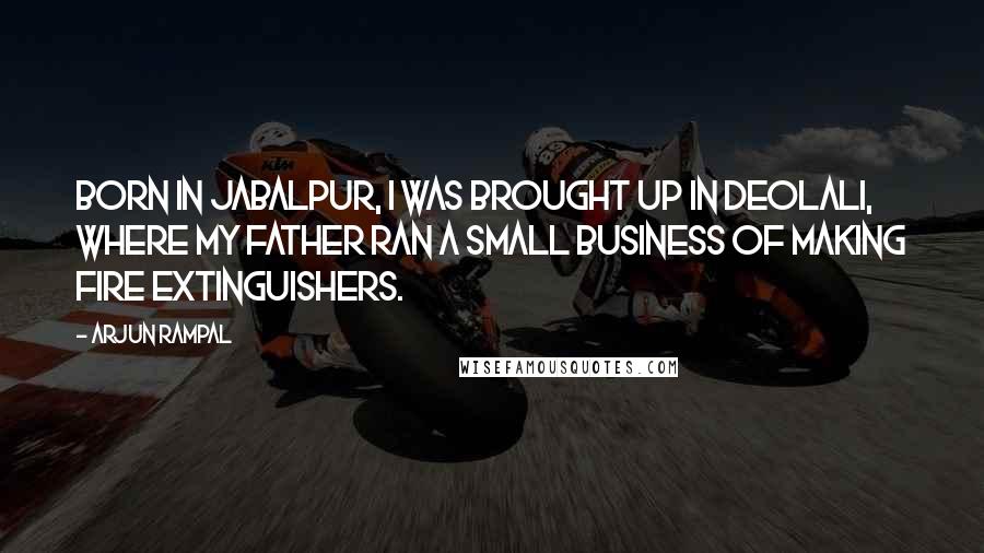 Arjun Rampal Quotes: Born in Jabalpur, I was brought up in Deolali, where my father ran a small business of making fire extinguishers.