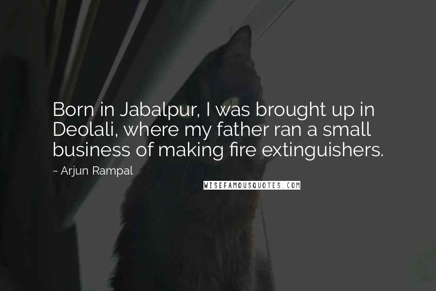 Arjun Rampal Quotes: Born in Jabalpur, I was brought up in Deolali, where my father ran a small business of making fire extinguishers.