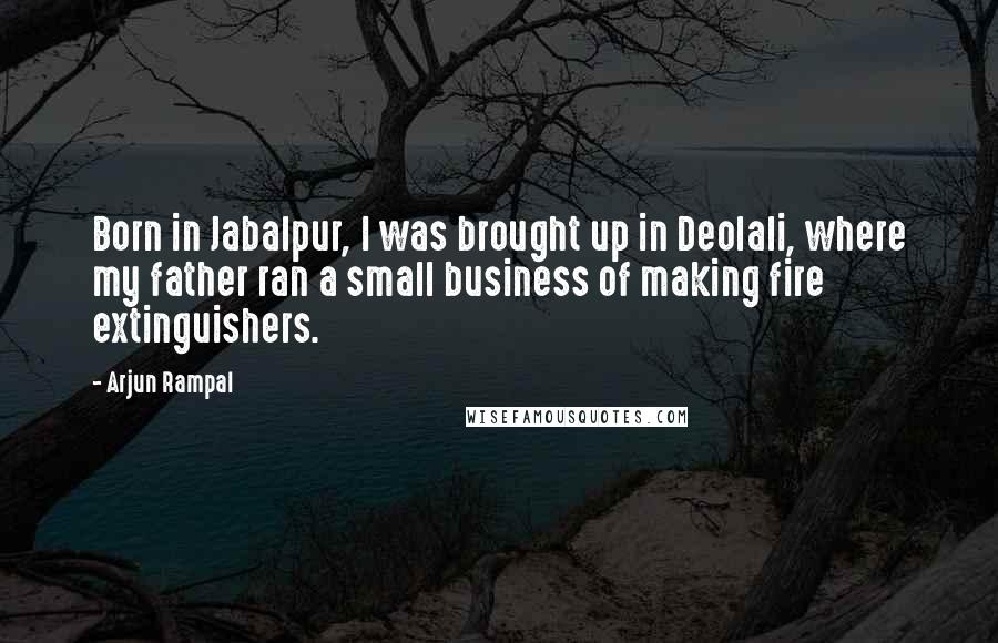 Arjun Rampal Quotes: Born in Jabalpur, I was brought up in Deolali, where my father ran a small business of making fire extinguishers.