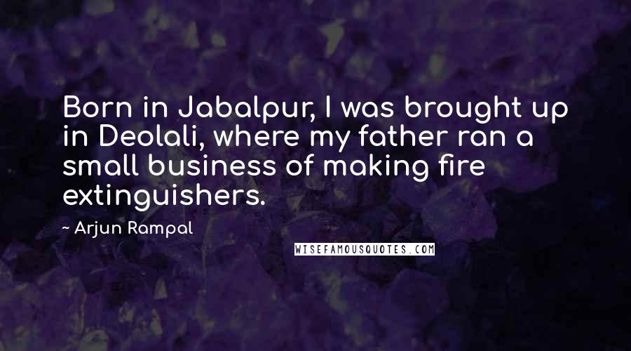 Arjun Rampal Quotes: Born in Jabalpur, I was brought up in Deolali, where my father ran a small business of making fire extinguishers.