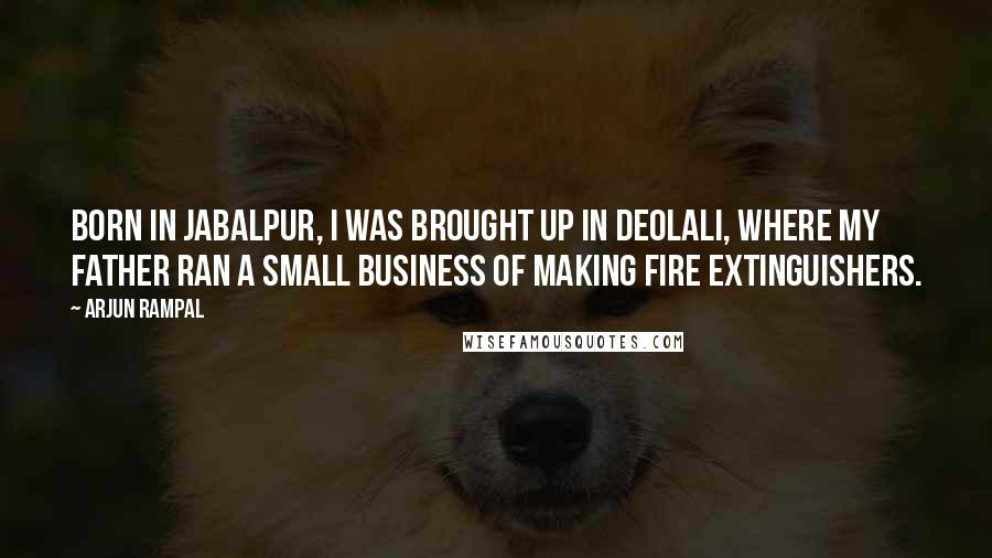 Arjun Rampal Quotes: Born in Jabalpur, I was brought up in Deolali, where my father ran a small business of making fire extinguishers.