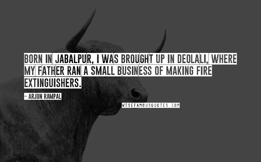 Arjun Rampal Quotes: Born in Jabalpur, I was brought up in Deolali, where my father ran a small business of making fire extinguishers.