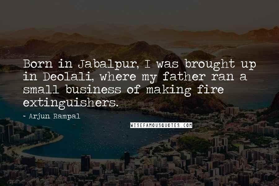 Arjun Rampal Quotes: Born in Jabalpur, I was brought up in Deolali, where my father ran a small business of making fire extinguishers.