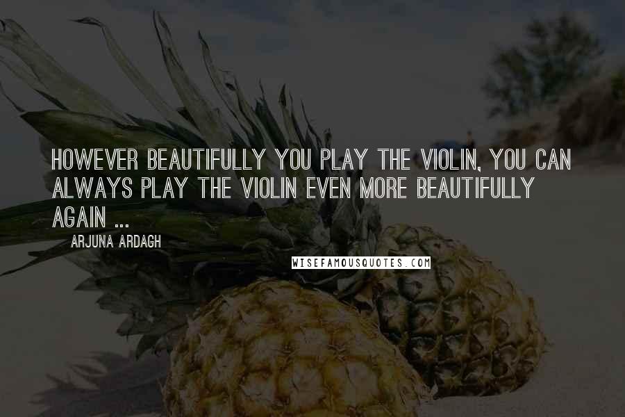 Arjuna Ardagh Quotes: However beautifully you play the violin, you can always play the violin even more beautifully again ...