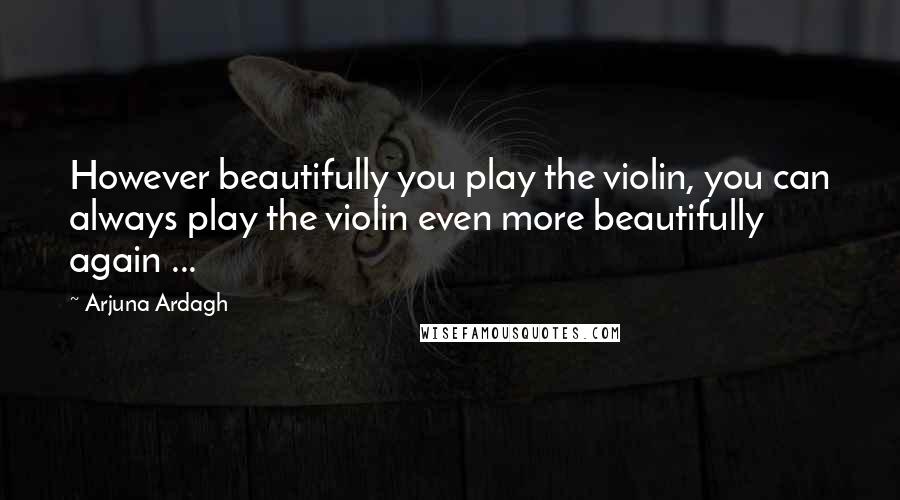 Arjuna Ardagh Quotes: However beautifully you play the violin, you can always play the violin even more beautifully again ...