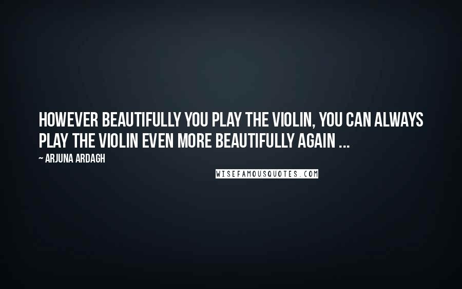 Arjuna Ardagh Quotes: However beautifully you play the violin, you can always play the violin even more beautifully again ...