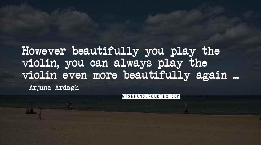 Arjuna Ardagh Quotes: However beautifully you play the violin, you can always play the violin even more beautifully again ...