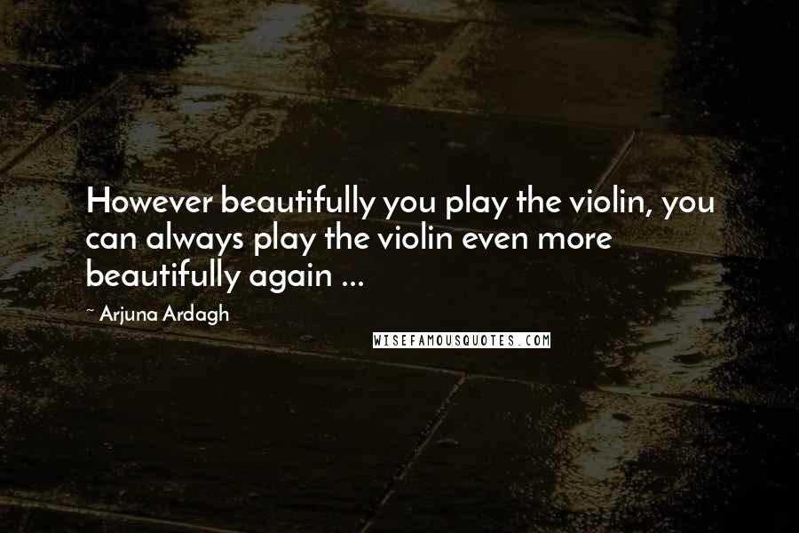 Arjuna Ardagh Quotes: However beautifully you play the violin, you can always play the violin even more beautifully again ...