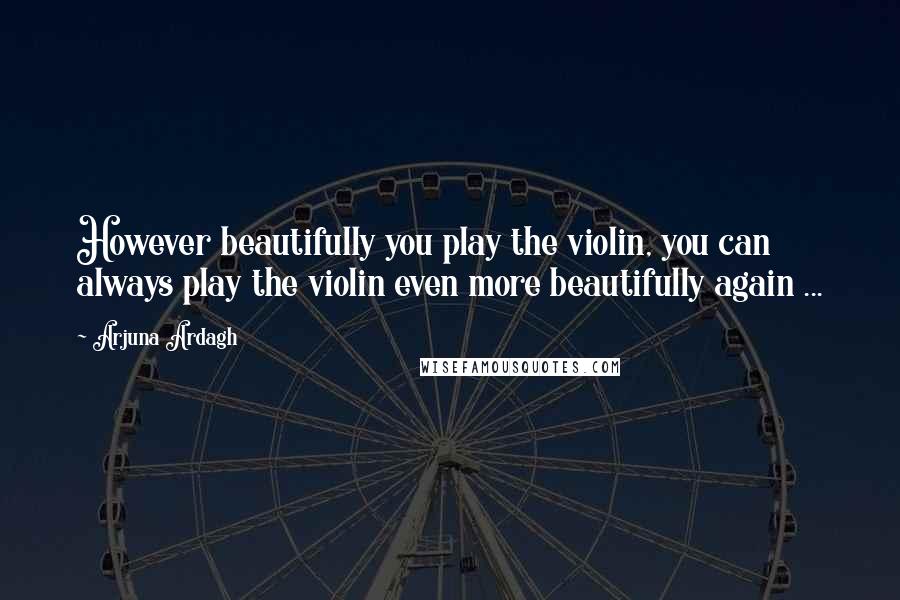 Arjuna Ardagh Quotes: However beautifully you play the violin, you can always play the violin even more beautifully again ...