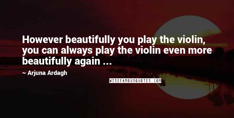 Arjuna Ardagh Quotes: However beautifully you play the violin, you can always play the violin even more beautifully again ...