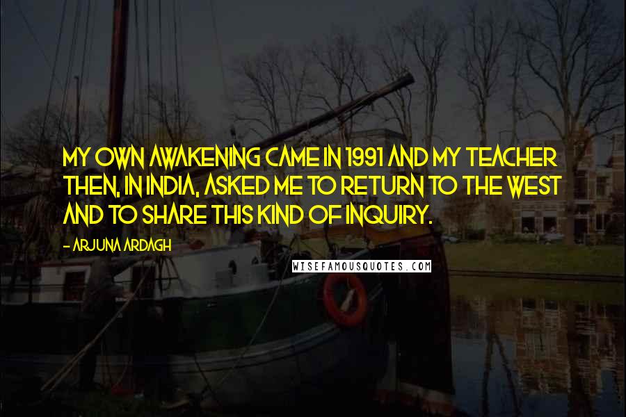 Arjuna Ardagh Quotes: My own awakening came in 1991 and my teacher then, in India, asked me to return to the West and to share this kind of inquiry.