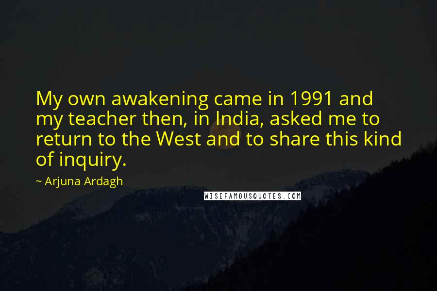 Arjuna Ardagh Quotes: My own awakening came in 1991 and my teacher then, in India, asked me to return to the West and to share this kind of inquiry.