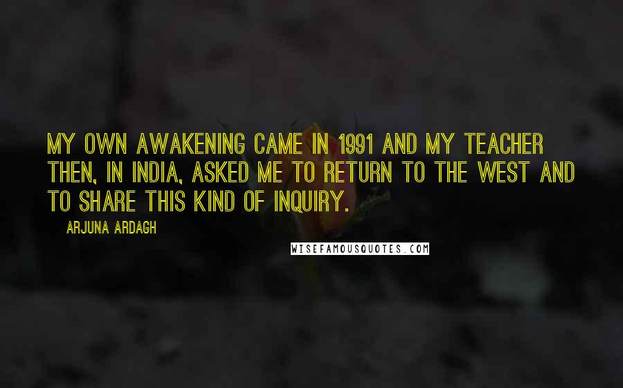 Arjuna Ardagh Quotes: My own awakening came in 1991 and my teacher then, in India, asked me to return to the West and to share this kind of inquiry.