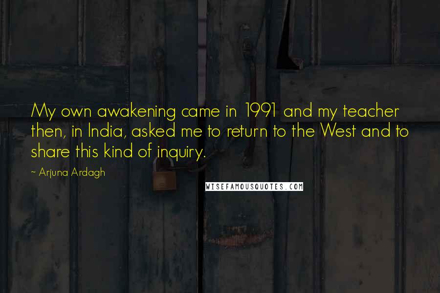 Arjuna Ardagh Quotes: My own awakening came in 1991 and my teacher then, in India, asked me to return to the West and to share this kind of inquiry.