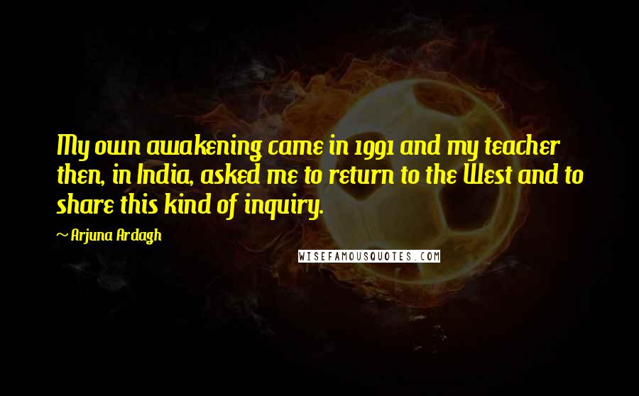 Arjuna Ardagh Quotes: My own awakening came in 1991 and my teacher then, in India, asked me to return to the West and to share this kind of inquiry.