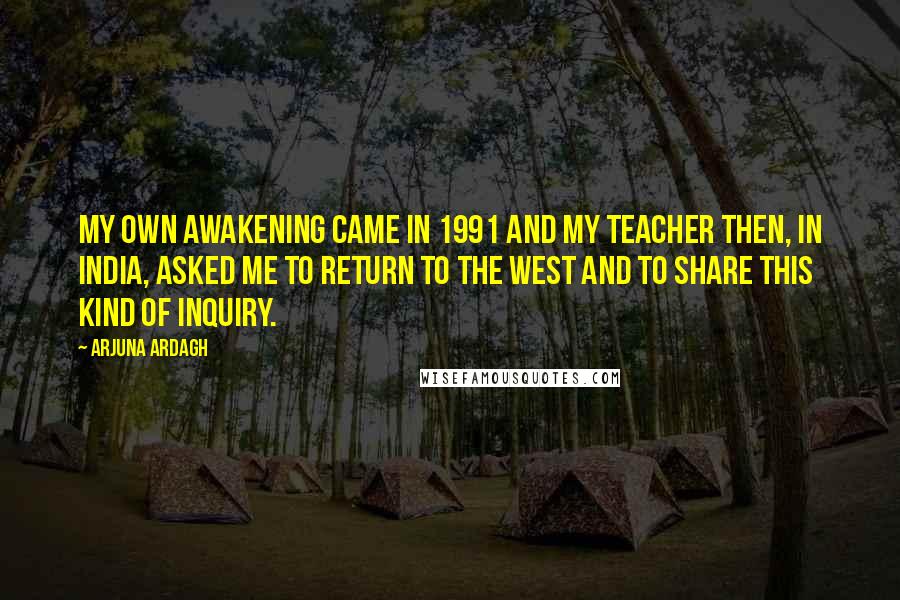 Arjuna Ardagh Quotes: My own awakening came in 1991 and my teacher then, in India, asked me to return to the West and to share this kind of inquiry.