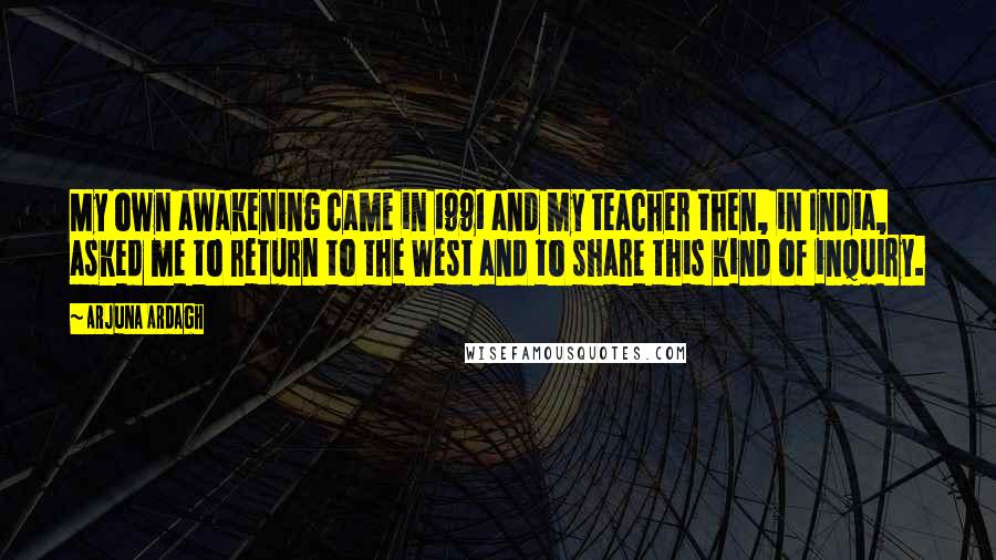 Arjuna Ardagh Quotes: My own awakening came in 1991 and my teacher then, in India, asked me to return to the West and to share this kind of inquiry.