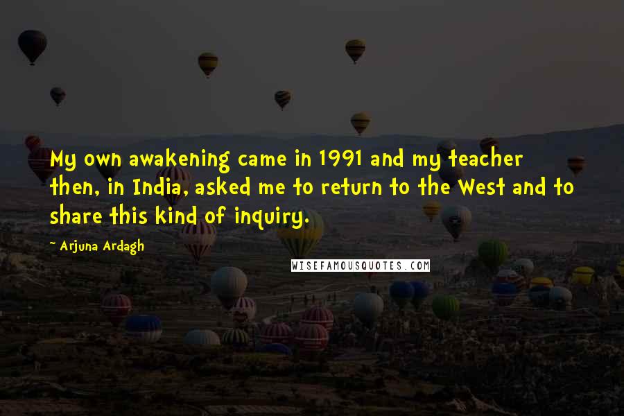 Arjuna Ardagh Quotes: My own awakening came in 1991 and my teacher then, in India, asked me to return to the West and to share this kind of inquiry.