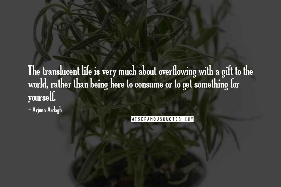 Arjuna Ardagh Quotes: The translucent life is very much about overflowing with a gift to the world, rather than being here to consume or to get something for yourself.